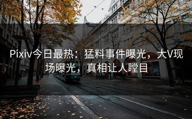 Pixiv今日最热：猛料事件曝光，大V现场曝光，真相让人瞠目