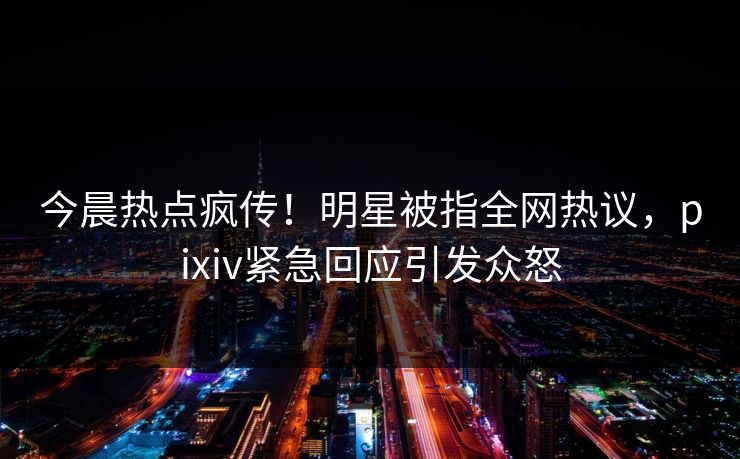 今晨热点疯传！明星被指全网热议，pixiv紧急回应引发众怒