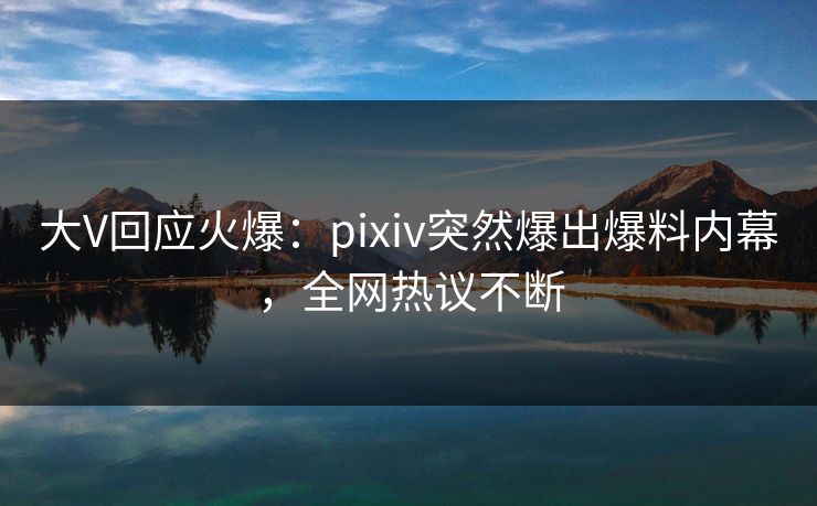大V回应火爆：pixiv突然爆出爆料内幕，全网热议不断