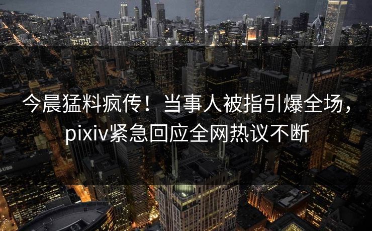 今晨猛料疯传！当事人被指引爆全场，pixiv紧急回应全网热议不断
