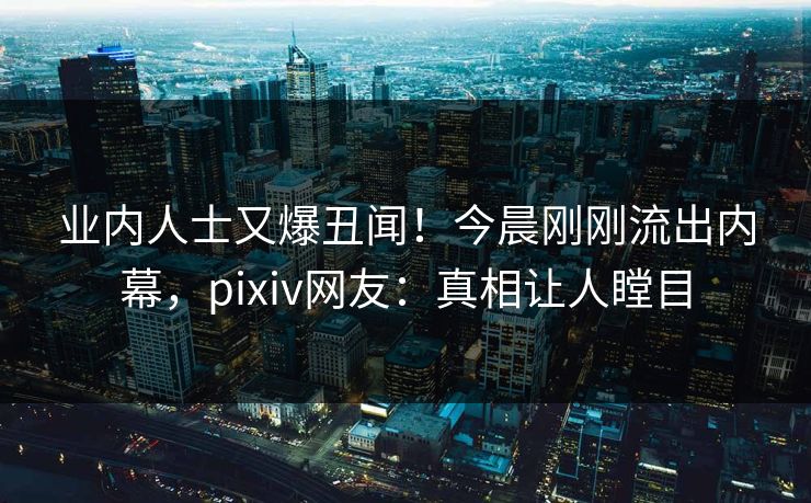 业内人士又爆丑闻！今晨刚刚流出内幕，pixiv网友：真相让人瞠目