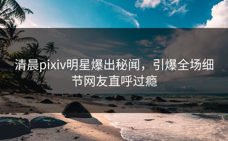 清晨pixiv明星爆出秘闻，引爆全场细节网友直呼过瘾