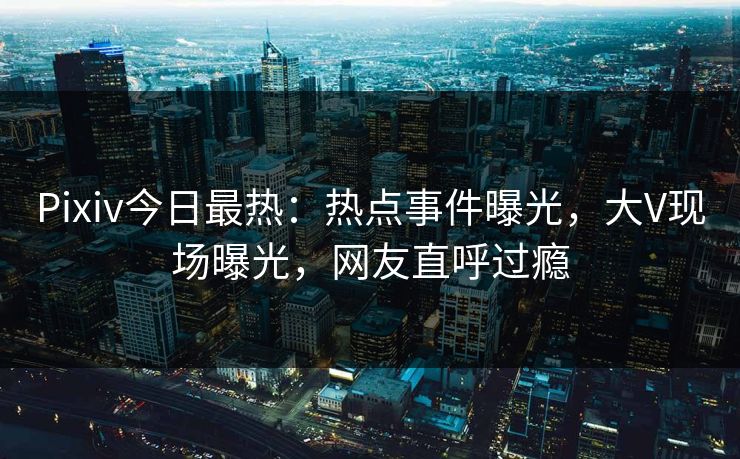 Pixiv今日最热：热点事件曝光，大V现场曝光，网友直呼过瘾
