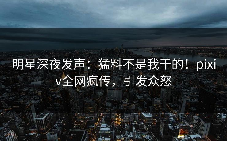明星深夜发声：猛料不是我干的！pixiv全网疯传，引发众怒
