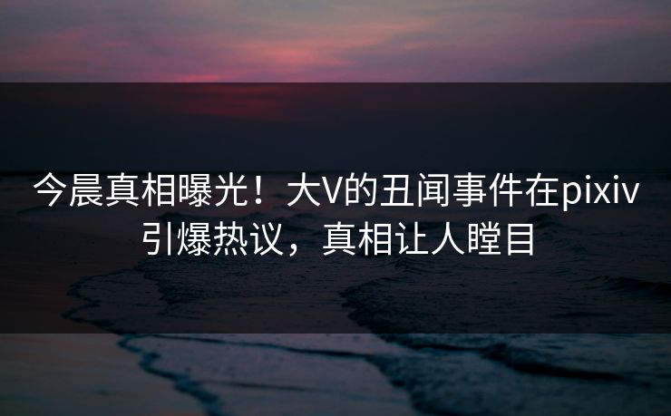 今晨真相曝光！大V的丑闻事件在pixiv引爆热议，真相让人瞠目