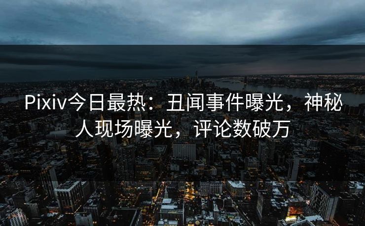 Pixiv今日最热：丑闻事件曝光，神秘人现场曝光，评论数破万