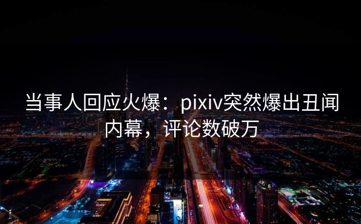 当事人回应火爆：pixiv突然爆出丑闻内幕，评论数破万