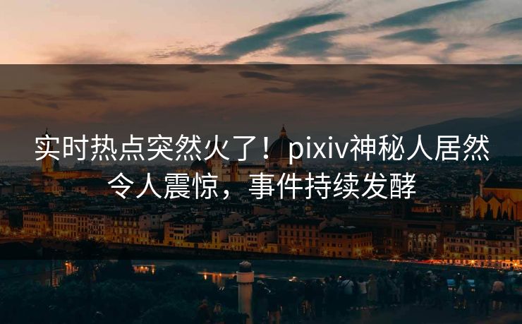 实时热点突然火了！pixiv神秘人居然令人震惊，事件持续发酵