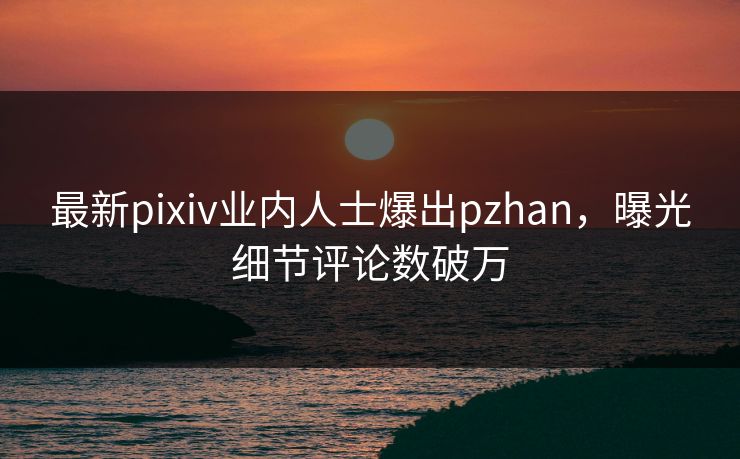 最新pixiv业内人士爆出pzhan，曝光细节评论数破万