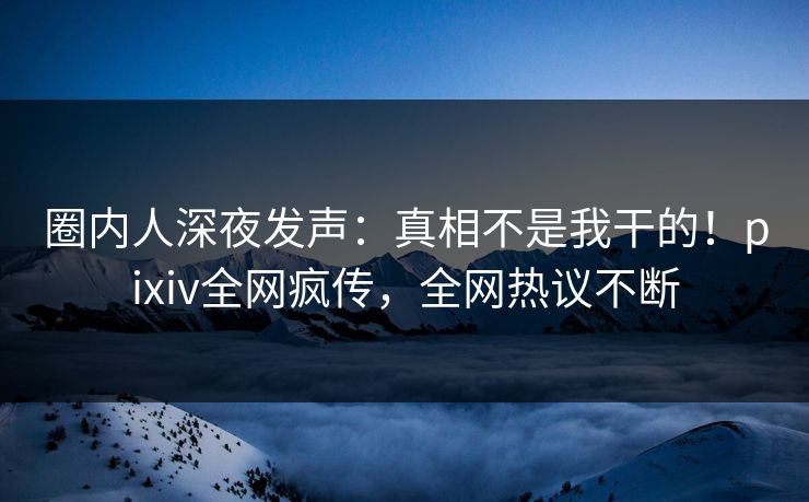 圈内人深夜发声：真相不是我干的！pixiv全网疯传，全网热议不断