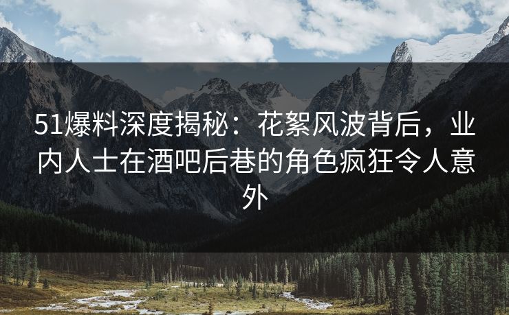 51爆料深度揭秘：花絮风波背后，业内人士在酒吧后巷的角色疯狂令人意外