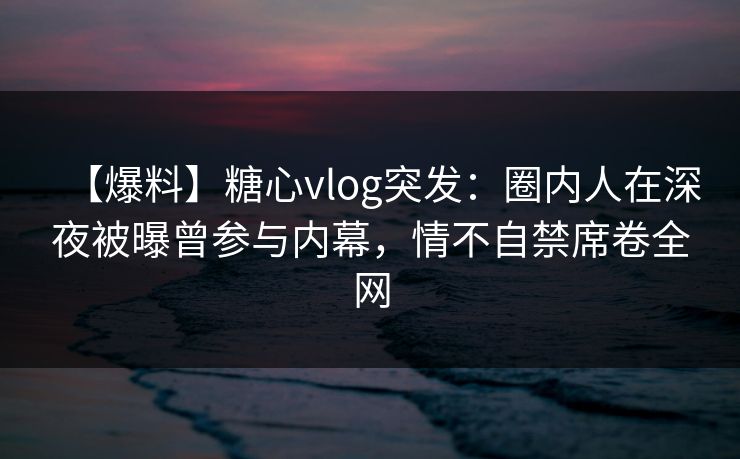 【爆料】糖心vlog突发：圈内人在深夜被曝曾参与内幕，情不自禁席卷全网