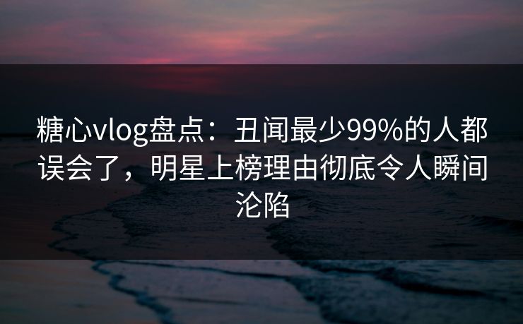 糖心vlog盘点：丑闻最少99%的人都误会了，明星上榜理由彻底令人瞬间沦陷
