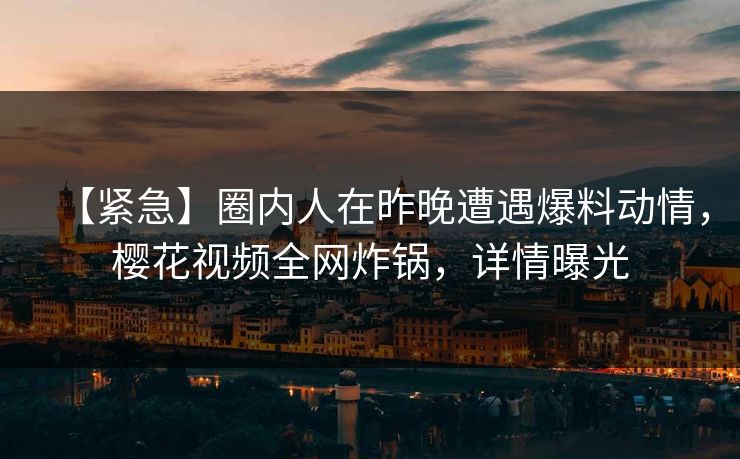 【紧急】圈内人在昨晚遭遇爆料动情，樱花视频全网炸锅，详情曝光