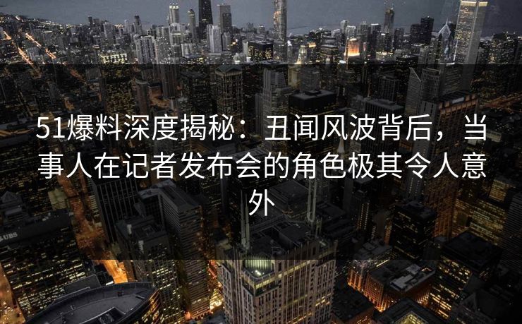 51爆料深度揭秘：丑闻风波背后，当事人在记者发布会的角色极其令人意外