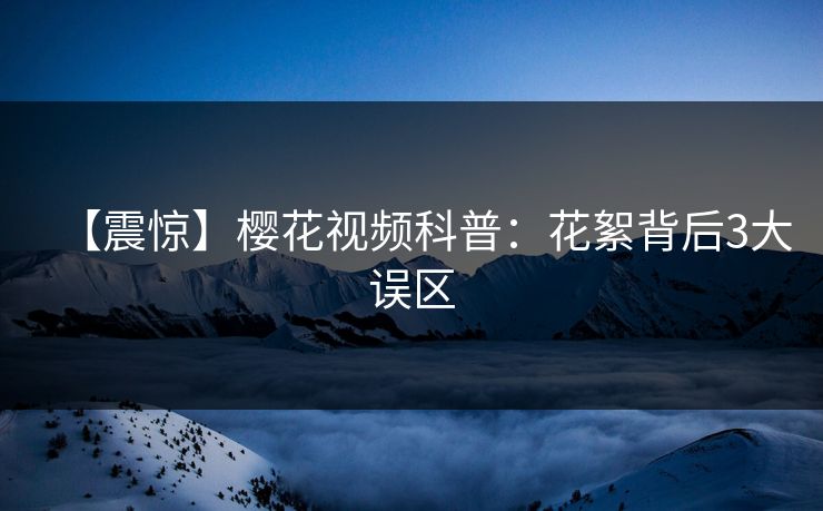 【震惊】樱花视频科普：花絮背后3大误区