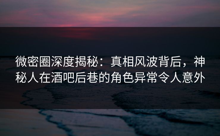 微密圈深度揭秘：真相风波背后，神秘人在酒吧后巷的角色异常令人意外