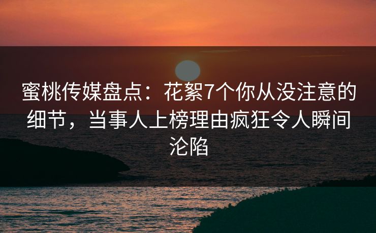 蜜桃传媒盘点：花絮7个你从没注意的细节，当事人上榜理由疯狂令人瞬间沦陷