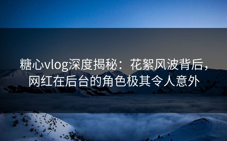 糖心vlog深度揭秘：花絮风波背后，网红在后台的角色极其令人意外