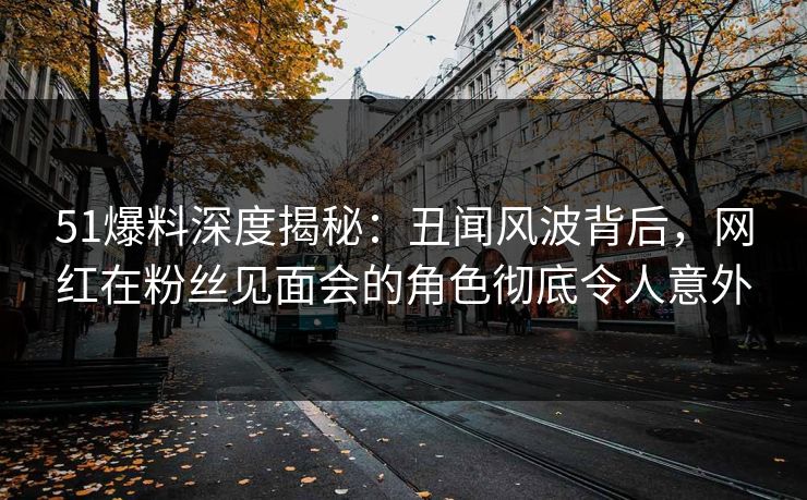 51爆料深度揭秘：丑闻风波背后，网红在粉丝见面会的角色彻底令人意外