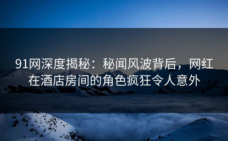 91网深度揭秘：秘闻风波背后，网红在酒店房间的角色疯狂令人意外