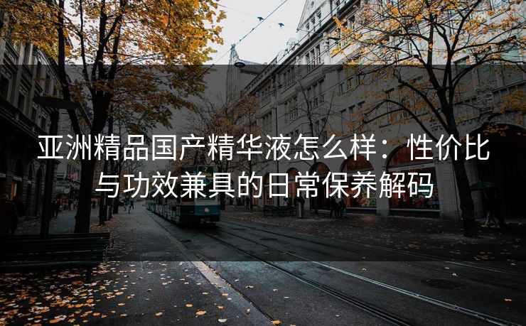 亚洲精品国产精华液怎么样：性价比与功效兼具的日常保养解码