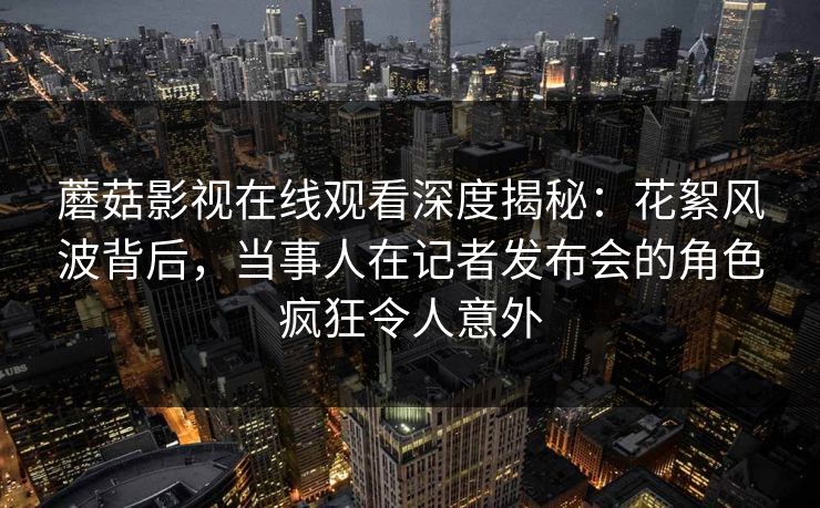 蘑菇影视在线观看深度揭秘：花絮风波背后，当事人在记者发布会的角色疯狂令人意外