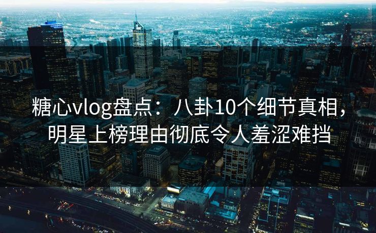 糖心vlog盘点：八卦10个细节真相，明星上榜理由彻底令人羞涩难挡