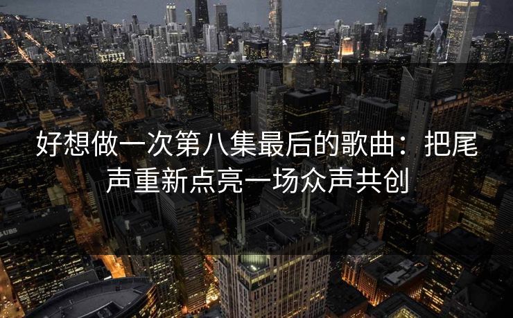 好想做一次第八集最后的歌曲：把尾声重新点亮一场众声共创