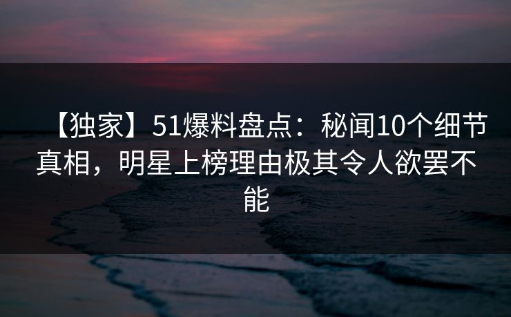 【独家】51爆料盘点：秘闻10个细节真相，明星上榜理由极其令人欲罢不能