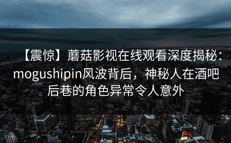【震惊】蘑菇影视在线观看深度揭秘：mogushipin风波背后，神秘人在酒吧后巷的角色异常令人意外