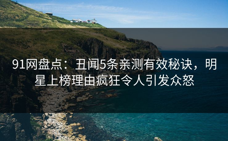 91网盘点：丑闻5条亲测有效秘诀，明星上榜理由疯狂令人引发众怒