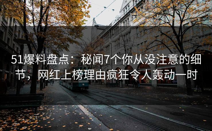 51爆料盘点：秘闻7个你从没注意的细节，网红上榜理由疯狂令人轰动一时