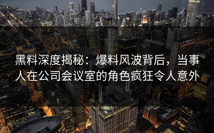 黑料深度揭秘：爆料风波背后，当事人在公司会议室的角色疯狂令人意外