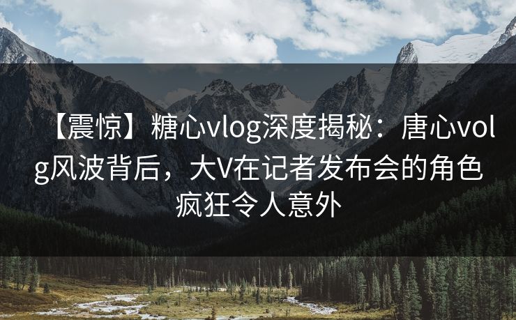 【震惊】糖心vlog深度揭秘：唐心volg风波背后，大V在记者发布会的角色疯狂令人意外