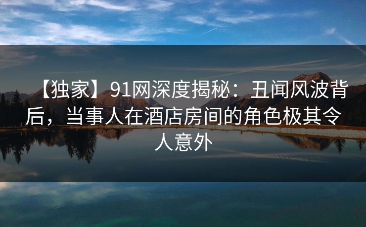 【独家】91网深度揭秘：丑闻风波背后，当事人在酒店房间的角色极其令人意外