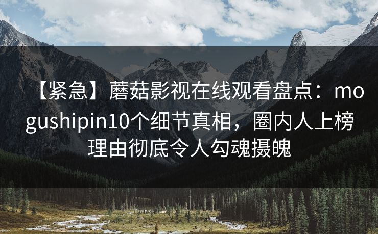【紧急】蘑菇影视在线观看盘点：mogushipin10个细节真相，圈内人上榜理由彻底令人勾魂摄魄