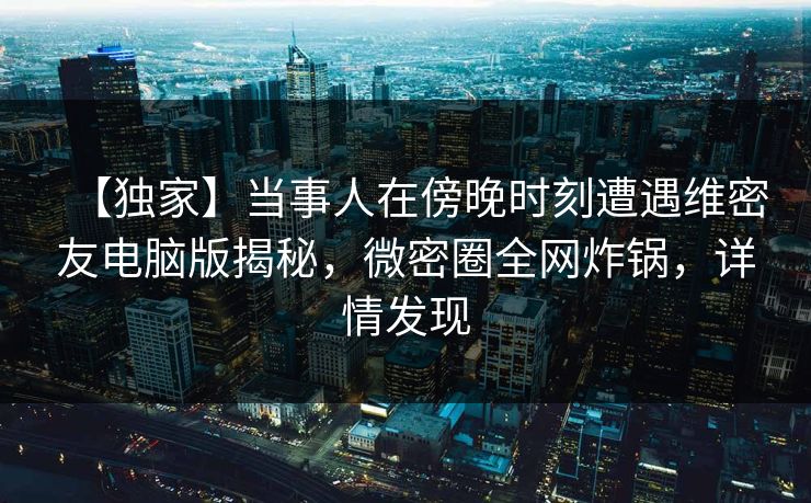 【独家】当事人在傍晚时刻遭遇维密友电脑版揭秘,微密圈全网炸锅,详情发现 【独家】当事人在傍晚时刻遭遇维密友电脑版揭秘,微密圈全网炸锅,详情发现