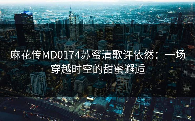 麻花传MD0174苏蜜清歌许依然：一场穿越时空的甜蜜邂逅