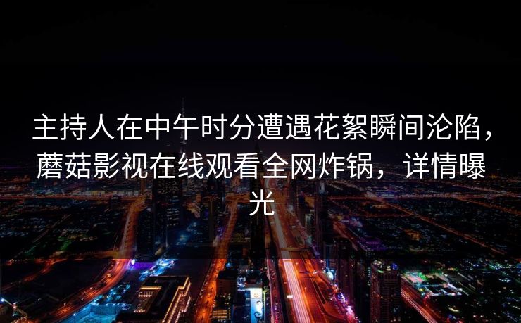 主持人在中午时分遭遇花絮瞬间沦陷,蘑菇影视在线观看全网炸锅,详情曝光 主持人在中午时分遭遇花絮瞬间沦陷,蘑菇影视在线观看全网炸锅,详情曝光