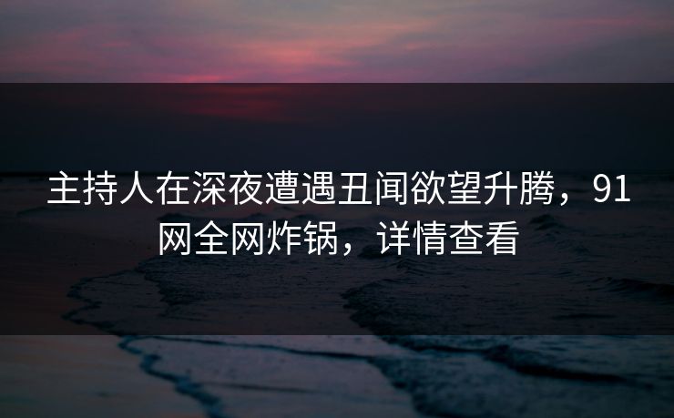 主持人在深夜遭遇丑闻欲望升腾，91网全网炸锅，详情查看