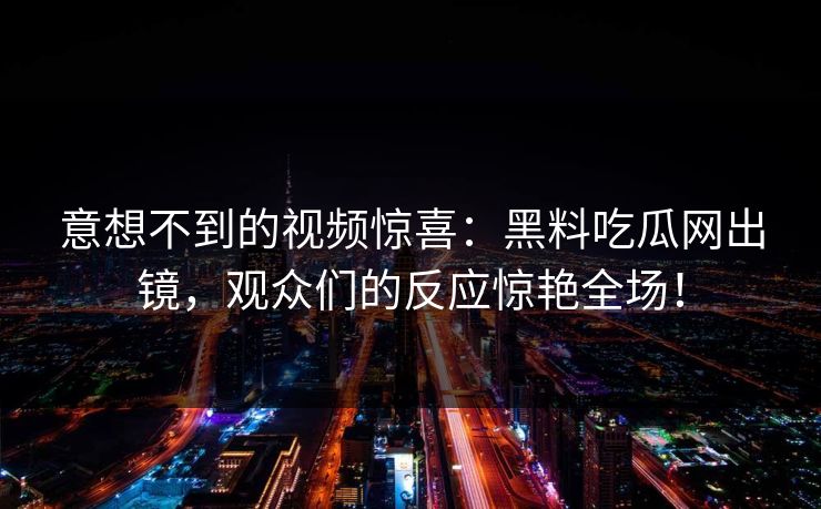 意想不到的视频惊喜：黑料吃瓜网出镜，观众们的反应惊艳全场！