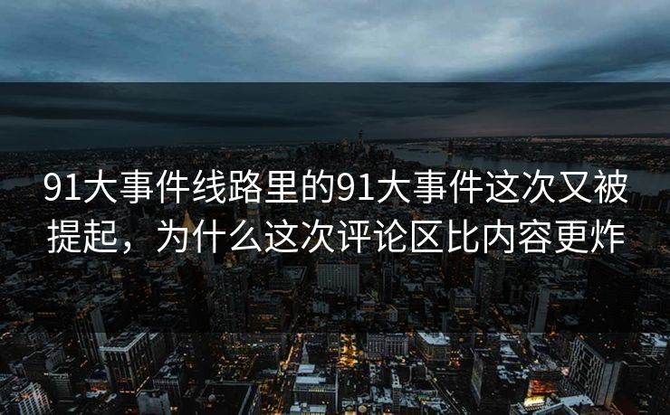 91大事件线路里的91大事件这次又被提起，为什么这次评论区比内容更炸