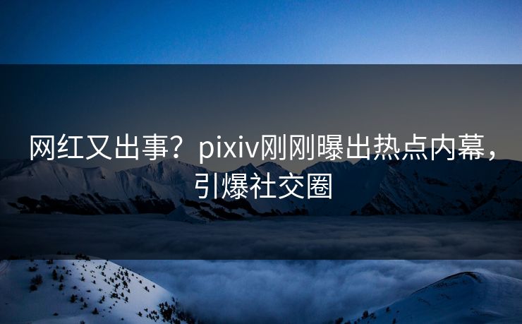网红又出事？pixiv刚刚曝出热点内幕，引爆社交圈