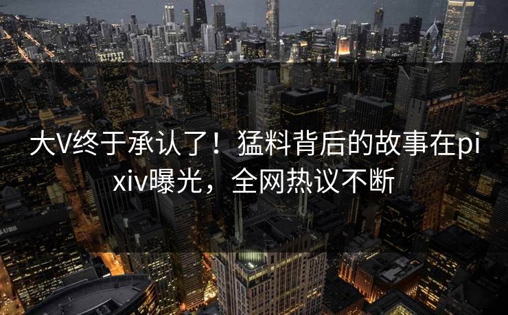 大V终于承认了！猛料背后的故事在pixiv曝光，全网热议不断