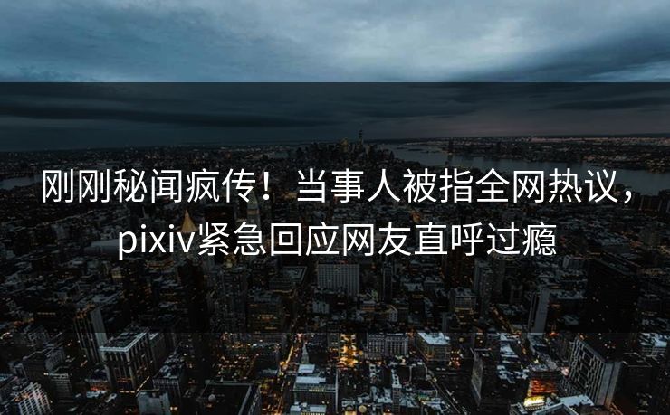 刚刚秘闻疯传！当事人被指全网热议，pixiv紧急回应网友直呼过瘾