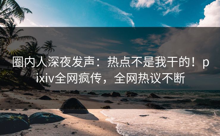 圈内人深夜发声：热点不是我干的！pixiv全网疯传，全网热议不断