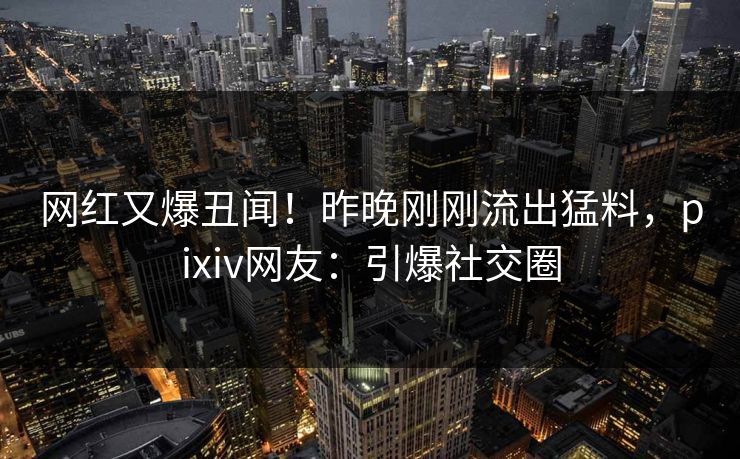 网红又爆丑闻！昨晚刚刚流出猛料，pixiv网友：引爆社交圈