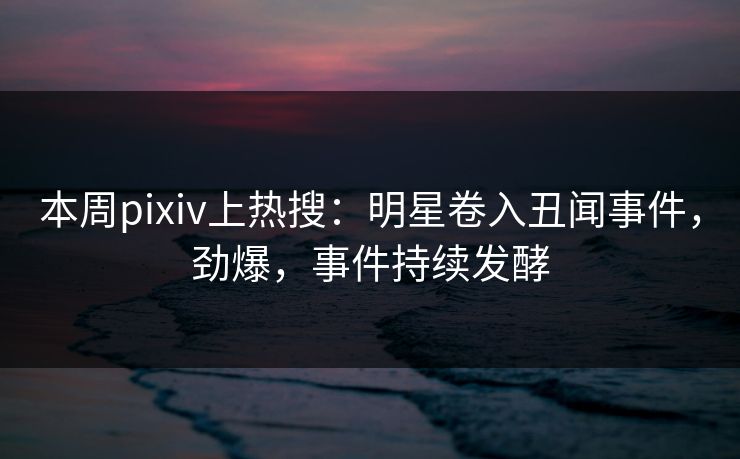 本周pixiv上热搜：明星卷入丑闻事件，劲爆，事件持续发酵