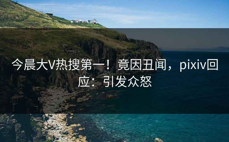 今晨大V热搜第一！竟因丑闻，pixiv回应：引发众怒
